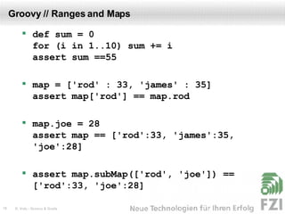 Groovy // Ranges and Maps def sum = 0 for (i in 1..10) sum += i assert sum ==55 map = ['rod' : 33, 'james' : 35] assert map['rod'] == map.rod map.joe = 28  assert map == ['rod':33, 'james':35, 'joe':28] assert map.subMap(['rod', 'joe']) == ['rod':33, 'joe':28] 