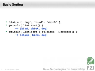 Basic Sorting list = [ 'dog', 'bird', 'chick' ] println( list.sort() )  -> [bird, chick, dog] println( list.sort { it.size() }.reverse() )  -> [chick, bird, dog] 