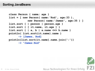 Sorting JavaBeans class Person { name; age } list = [ new Person( name:'Rod', age:33 ),   new Person( name:'James', age:35 ) ] list.sort { | person | person.age } list.sort { [ it.name, it.age ] } list.sort { | a, b | a.name <=> b.name } println( list.sort{it.name}.name )  -> [James, Rod] println(list.sort{it.name}.name.join(':'))  -> "James:Rod" 