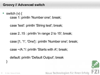 Groovy // Advanced switch switch (v) {   case 1: println 'Number one'; break;   case 'test': println 'String test'; break;   case 2..15 : println 'in range 2 to 15'; break;   case [1, '1', 'One'] : println 'Number one'; break;   case ~/A.*/: println 'Starts with A'; break;   default: println 'Default Output'; break } 