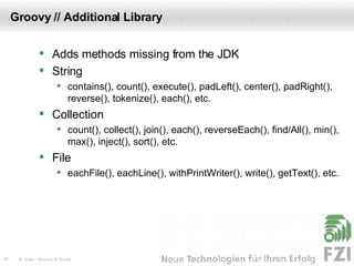 Groovy // Additional Library Adds methods missing from the JDK String contains(), count(), execute(), padLeft(), center(), padRight(), reverse(), tokenize(), each(), etc. Collection count(), collect(), join(), each(), reverseEach(), find/All(), min(), max(), inject(), sort(), etc. File eachFile(), eachLine(), withPrintWriter(), write(), getText(), etc. 