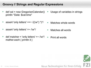 Groovy // Strings and Regular Expressions def cal = new GregorianCalendar() println "Date: $cal.time" assert 'only letters' ==~ /((\w*) *)*/ assert 'only letters' =~ /\w*/ def matcher = 'only letters' =~ /\w*/ mather.each { println it } Usage of variables in strings Matches whole words Matches all words Print all words 