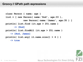 Groovy // GPath path expressions class Person { name; age } list = [ new Person( name:'Rod', age:33 ),   new Person( name:'James', age:35 ) ] println( list.find {it.age > 25}.name )  -> [Rod] println( list.findAll {it.age > 25}.name )    -> [Rod, James] println( list.any{ it.name.size() > 4 } )    -> true 