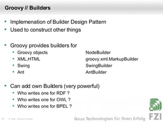 Groovy // Builders Implemenation of Builder Design Pattern Used to construct other things Groovy provides builders for Groovy objects  NodeBuilder XML,HTML groovy.xml.MarkupBuilder Swing SwingBuilder Ant AntBuilder Can add own Builders (very powerful) Who writes one for RDF ? Who writes one for OWL ? Who writes one for BPEL ? 