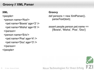 Groovy // XML Parser XML <people> <person name='Rod'> <pet name='Bowie' age='2' /> <pet name='Misha' age='8' /> </person> <person name='Eric'> <pet name='Poe' age='4' /> <pet name='Doc' age='3' /> </person> </people> Groovy def persons = new XmlParser(). parseText(text); assert people.person.pet.name == ['Bowie', 'Misha', 'Poe', 'Doc'] 
