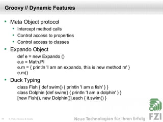 Groovy // Dynamic Features Meta Object protocol Intercept method calls Control access to properties Control access to classes Expando Object def e = new Expando () e.a = Math.PI e.m = { println 'I am an expando, this is new method m' } e.m() Duck Typing class Fish { def swim() { println 'I am a fish' } } class Dolphin {def swim() { println 'I am a dolphin' } } [new Fish(), new Dolphin()].each { it.swim() } 