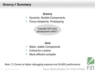Groovy // Summary Groovy Dynamic, flexible Components Focus Adaptivity, Prototyping Java Static, stable Components Critical for runtime More efficient compiler Typically 50% less  development effort  (*) Note: (*) Comes at higher debugging expense and 20-90% performance 