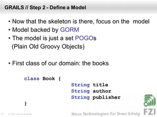 GRAILS // Step 2 - Define a Model •  Now that the skeleton is there, focus on the  model •  Model backed by  GORM •  The model is just a set  POGO s (Plain Old Groovy Objects) •  First class of our domain: the books class  Book  { String  title String  author String  publisher } 