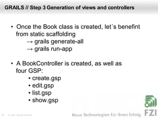 GRAILS // Step 3 Generation of views and controllers •  Once the Book class is created, let´s benefint  from static scaffolding ->  grails generate-all ->  grails run-app •  A BookController is created, as well as  four GSP:  ▪  create.gsp  ▪  edit.gsp  ▪  list.gsp   ▪  show.gsp 