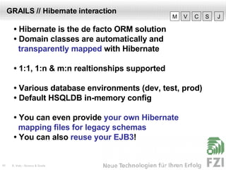 GRAILS // Hibernate interaction •  Hibernate is the de facto ORM solution •  Domain classes are automatically and  transparently mapped  with Hibernate •  1:1, 1:n & m:n realtionships supported •  Various database environments (dev, test, prod) •  Default HSQLDB in-memory config •  You can even provide  your own Hibernate  mapping files for legacy schemas •  You can also  reuse your EJB3 ! V M C S J 