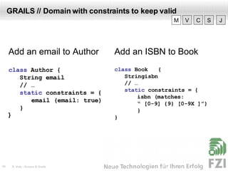 GRAILS // Domain with constraints to keep valid Add an email to Author class  Author  { String email // … static  constraints =  { email (email: true) } } Add an ISBN to Book class  Book  { Stringisbn // … static  constraints = { isbn (matches: “  [0-9]  {9} [0-9X ]”) } } V M C S J 