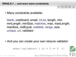 GRAILS // ... and even more constraints •  Many constraints available: blank , creditcard, email,  inList , length, min,  minLength, minSize,  matches , max, maxLength,  maxSize, notEqual,  nullable ,  range , size,  unique ,  url , validator •  And you can create your own closure validator: even( validator:  { it % 2 == 0  )} V M C S J 
