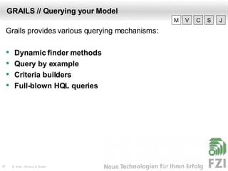 GRAILS // Querying your Model Grails provides various querying mechanisms: Dynamic finder methods Query by example Criteria builders Full-blown HQL queries V M C S J 