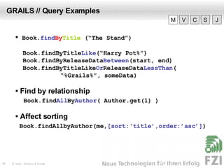 GRAILS // Query Examples •  Book. find By Title  (“The Stand”) Book.findByTitle Like (“Harry Pot%”) Book.findByReleaseData Between (start, end) Book.findByTitleLike Or ReleaseData LessThan ( “ %Grails%”, someData) •  Find by relationship Book.find All By Author ( Author.get(1) ) •  Affect sorting Book.findAllbyAuthor(me, [sort:‘title’,order:’asc’] ) V M C S J 