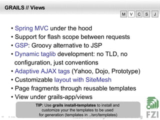 GRAILS // Views •  Spring MVC  under the hood •  Support for flash scope between requests •  GSP : Groovy alternative to JSP •  Dynamic taglib  development: no TLD, no configuration, just conventions •  Adaptive AJAX tags  (Yahoo, Dojo, Prototype) •  Customizable  layout with SiteMesh •  Page fragments through reusable templates •  View under grails-app/views V M C S J TIP:  Use  grails install-templates  to install and  customize your the templates to be used  for generation (templates in ../src/templates) 