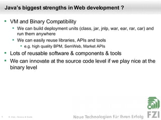 Java’s biggest strengths in Web development ? VM and Binary Compatibility We can build deployment units (class, jar, jnlp, war, ear, rar, car) and run them anywhere We can easily reuse libraries, APIs and tools e.g. high quality BPM, SemWeb, Market APIs Lots of reusable software & components & tools We can innovate at the source code level if we play nice at the binary level 