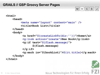 GRAILS // GSP Groovy Server Pages <html> <head>   <meta name=“layout“ content=“main“ />   <title>Book List</title> </head> <body>   <a href=“ $ {createLinkTo(dir:’’)} ”>Home</a>   <g:link action=“create”> New Book</g:link>   <g:if test=“ $ { flash.message } ”>   ${flash.message}   </g:if>   <g:each in=“${bookList}”> $ {it.title} </g:each> </body> </html> V M C S J 