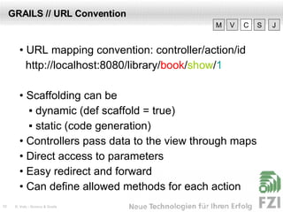 GRAILS // URL Convention •  URL mapping convention: controller/action/id http://localhost:8080/library/ book / show / 1 •  Scaffolding can be ▪   dynamic (def scaffold = true) ▪  static (code generation) •  Controllers pass data to the view through maps •  Direct access to parameters •  Easy redirect and forward •  Can define allowed methods for each action V M C S J 