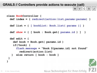 GRAILS // Controllers provide actions to execute (call) class  Book Controller  { def index = {  redirect(action:list,params:params)  } def list = {  [ bookList: Book.list( params )]  } def  show  = { [ book : Book.get(  params.id  ) ]  } def edit = {  def book = Book.get( params.id ) if(!book) { flash.message  = “Book ${params.id} not found” redirect(action:list)  }  else return  [ book : book ] } } V M C S J 