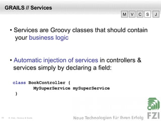 GRAILS // Services •  Services are Groovy classes that should contain your  business logic •  Automatic injection of services  in controllers & services simply by declaring a field: class  BookController  { MySuperService mySuperService } V M C S J 