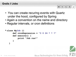 Grails // Jobs •  You can create recuring events with Quartz  under the hood, configured by Spring •  Again a convention on the name and directory •  Regular intervals, or cron definitions •  class My Job   {} def cronExpression =  “0 0 24 * * ?” def execute()  {   print “Job run!” } } V M C S J 