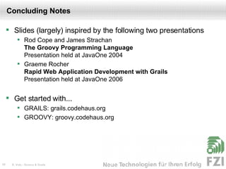 Concluding Notes Slides (largely) inspired by the following two presentations Rod Cope and James Strachan The Groovy Programming Language Presentation held at JavaOne 2004 Graeme Rocher Rapid Web Application Development with Grails Presentation held at JavaOne 2006 Get started with... GRAILS: grails.codehaus.org GROOVY: groovy.codehaus.org 