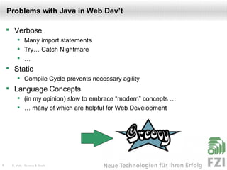 Problems with Java in Web Dev’t Verbose Many import statements Try… Catch Nightmare … Static Compile Cycle prevents necessary agility Language Concepts (in my opinion) slow to embrace “modern” concepts … … many of which are helpful for Web Development 