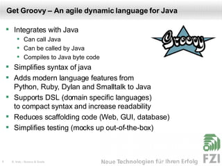 Get Groovy – An agile dynamic language for Java Integrates with Java Can call Java Can be called by Java Compiles to Java byte code Simplifies syntax of java Adds modern language features from  Python, Ruby, Dylan and Smalltalk to Java Supports DSL (domain specific languages)  to compact syntax and increase readability Reduces scaffolding code (Web, GUI, database) Simplifies testing (mocks up out-of-the-box) 