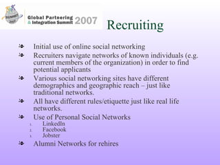 Recruiting Initial use of online social networking Recruiters navigate networks of known individuals (e.g. current members of the organization) in order to find potential applicants Various social networking sites have different demographics and geographic reach – just like traditional networks.  All have different rules/etiquette just like real life networks. Use of Personal Social Networks LinkedIn Facebook Jobster Alumni Networks for rehires 