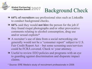 Background Check 64% of recruiters  use professional sites such as LinkedIn to conduct background checks. 66%  said they would  not hire  the person for the job if they found risqué photographs and/or other provocative comments relating to alcohol consumption, drug use and/or sexual exploits* A recruiter’s use of data from a social networking site generally would not be a “consumer report” subject to U.S. Fair Credit Report Act – but some screening uses/services could be FCRA covered. Check w/ your attorney. Useful to review EEO policies and programs with an eye to guarding against discrimination and disparate impact claims. * Source: ERE Media's study of recruitment professionals in 2006 