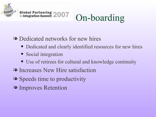 On-boarding Dedicated networks for new hires Dedicated and clearly identified resources for new hires Social integration  Use of retirees for cultural and knowledge continuity Increases New Hire satisfaction Speeds time to productivity Improves Retention 