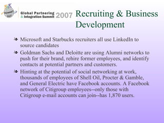 Recruiting & Business Development Microsoft and Starbucks recruiters all use LinkedIn to source candidates Goldman Sachs and Deloitte are using Alumni networks to push for their brand, rehire former employees, and identify contacts at potential partners and customers. Hinting at the potential of social networking at work, thousands of employees of Shell Oil, Procter & Gamble, and General Electric have Facebook accounts. A Facebook network of Citigroup employees--only those with Citigroup e-mail accounts can join--has 1,870 users.  