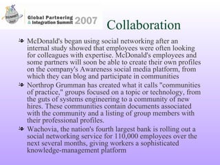 Collaboration McDonald's began using social networking after an internal study showed that employees were often looking for colleagues with expertise. McDonald's employees and some partners will soon be able to create their own profiles on the company's Awareness social media platform, from which they can blog and participate in communities  Northrop Grumman has created what it calls "communities of practice," groups focused on a topic or technology, from the guts of systems engineering to a community of new hires. These communities contain documents associated with the community and a listing of group members with their professional profiles.  Wachovia, the nation's fourth largest bank is rolling out a social networking service for 110,000 employees over the next several months, giving workers a sophisticated knowledge-management platform 