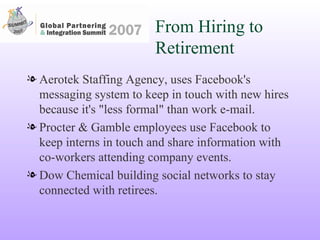 From Hiring to Retirement Aerotek Staffing Agency, uses Facebook's messaging system to keep in touch with new hires because it's "less formal" than work e-mail. Procter & Gamble employees use Facebook to keep interns in touch and share information with co-workers attending company events. Dow Chemical building social networks to stay connected with retirees. 