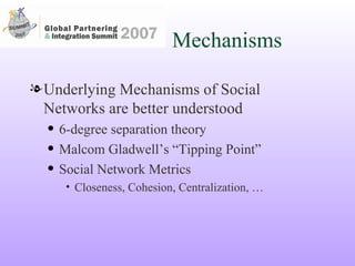 Mechanisms Underlying Mechanisms of Social Networks are better understood 6-degree separation theory Malcom Gladwell’s “Tipping Point” Social Network Metrics Closeness, Cohesion, Centralization, … 