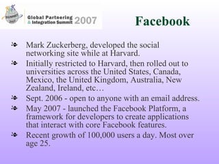 Facebook Mark Zuckerberg, developed the social networking site while at Harvard. Initially restricted to Harvard, then rolled out to universities across the United States, Canada, Mexico, the United Kingdom, Australia, New Zealand, Ireland, etc… Sept. 2006 - open to anyone with an email address. May 2007 - launched the Facebook Platform, a framework for developers to create applications that interact with core Facebook features.  Recent growth of 100,000 users a day. Most over age 25. 
