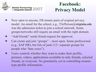 Facebook: Privacy Model Now open to anyone, FB retains parts of original privacy model. An email for the school, e.g., TJefferson@ virginia.edu  was the admission ticket to join a school network. Some groups/networks still require an email with the right domain. “ Add friends” sends friend request for approval. Can create and join “groups” – most open. Some professional (e.g., SAP HR), but lots of junk (12+ separate groups for people who “hate crocs”). Users controls whether they want to make their profile, pictures, videos, applications available to only friends, selected friends, or everyone. No granularity yet in controlling resume-type profile information. 