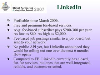 LinkedIn Profitable since March 2006. Free and premium fee-based services. Avg. fee-based subscriber pays $200-300 per year. As low as $60. As high as $2,000. Fee-based job postings similar to a job board, but sent to your network. No public API yet, but LinkedIn announced they would be rolling out one over the next 6 months. How open?  Compared to FB, LinkedIn currently has closed, for-fee services, but ones that are well-integrated, reliable, and business-oriented. 