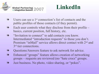 LinkedIn Users can see a 1 st  connection’s list of contacts and the public profiles of those contacts (if they permit). Each user controls what they disclose from their profile – basics, current position, full history, etc. “ Invitation to connect” to add contacts you know. Intermediated “introduction requests” to those you don’t. Premium “inMail” service allows direct contact with 2 nd  and 3 rd  tier connections. Questions/Answers feature to ask network for advice. Enhanced “groups” feature allows creation of networking groups – requests are reviewed (no “hate crocs” groups.  Just business. No photo, video sharing, or “pokes”. 
