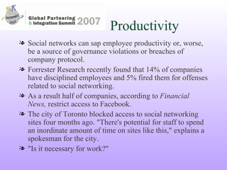 Productivity Social networks can sap employee productivity or, worse, be a source of governance violations or breaches of company protocol. Forrester Research recently found that 14% of companies have disciplined employees and 5% fired them for offenses related to social networking.  As a result half of companies, according to  Financial News,  restrict access to Facebook.  The city of Toronto blocked access to social networking sites four months ago. "There's potential for staff to spend an inordinate amount of time on sites like this," explains a spokesman for the city.  "Is it necessary for work?" 