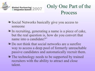Only One Part of the Process Social Networks basically give you access to someone In recruiting, generating a name is a piece of cake, but the real question is, how do you convert that name into a candidate?”  Do not think that social networks are a surefire way to access a deep pool of formerly unreachable passive candidates and automatically recruit them. The technology needs to be supported by trained recruiters with the ability to attract and close talent.  