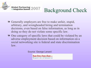 Background Check Generally employers are free to make unfair, stupid, arbitrary, and wrongheaded hiring and termination decisions, even based on false information, as long as in doing so they do not violate some specific law. One category of specific laws that could be violated by an adverse employment decision based on information on a social networking site is federal and state discrimination law.  Source: George Lenard 