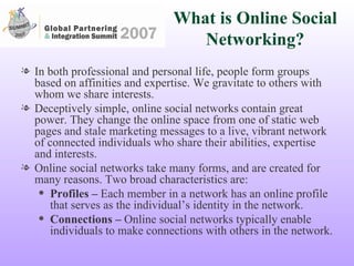 What is Online Social Networking? In both professional and personal life, people form groups based on affinities and expertise. We gravitate to others with whom we share interests.  Deceptively simple, online social networks contain great power. They change the online space from one of static web pages and stale marketing messages to a live, vibrant network of connected individuals who share their abilities, expertise and interests. Online social networks take many forms, and are created for many reasons. Two broad characteristics are: Profiles –  Each member in a network has an online profile that serves as the individual’s identity in the network. Connections –  Online social networks typically enable individuals to make connections with others in the network.  