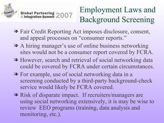 Employment Laws and Background Screening Fair Credit Reporting Act imposes disclosure, consent, and appeal processes on “consumer reports.”  A hiring manager’s use of online business networking sites would not be a consumer report covered by FCRA. However, search and retrieval of social networking data could be covered by FCRA under certain circumstances. For example, use of social networking data in a screening conducted by a third-party background-check service would likely be FCRA covered.  Risk of disparate impact.  If recruiters/managers are using social networking extensively, it is may be wise to review  EEO programs (training, data analysis and monitoring, etc.). 