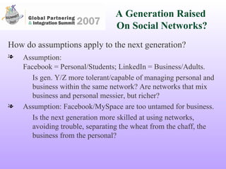 A Generation Raised  On Social Networks? How do assumptions apply to the next generation? Assumption:   Facebook = Personal/Students; LinkedIn = Business/Adults. Is gen. Y/Z more tolerant/capable of managing personal and business within the same network? Are networks that mix business and personal messier, but richer? Assumption: Facebook/MySpace are too untamed for business. Is the next generation more skilled at using networks, avoiding trouble, separating the wheat from the chaff, the business from the personal?  