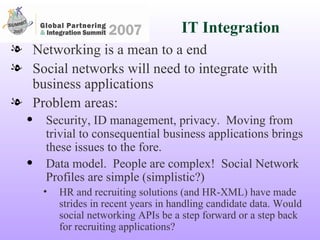 IT Integration Networking is a mean to a end Social networks will need to integrate with business applications Problem areas: Security, ID management, privacy.  Moving from trivial to consequential business applications brings these issues to the fore. Data model.  People are complex!  Social Network Profiles are simple (simplistic?)  HR and recruiting solutions (and HR-XML) have made strides in recent years in handling candidate data. Would social networking APIs be a step forward or a step back for recruiting applications? 