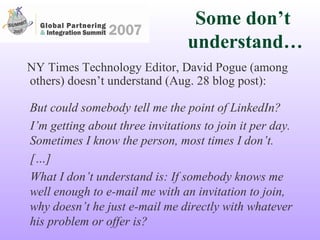NY Times Technology Editor, David Pogue (among others) doesn’t understand (Aug. 28 blog post): But could somebody tell me the point of LinkedIn? I’m getting about three invitations to join it per day. Sometimes I know the person, most times I don’t. […] What I don’t understand is: If somebody knows me well enough to e-mail me with an invitation to join, why doesn’t he just e-mail me directly with whatever his problem or offer is? Some don’t  understand… 