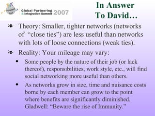 In Answer  To David… Theory: Smaller, tighter networks (networks of  “close ties”) are less useful than networks with lots of loose connections (weak ties). Reality: Your mileage may vary: Some people by the nature of their job (or lack thereof), responsibilities, work style, etc., will find social networking more useful than others. As networks grow in size, time and nuisance costs borne by each member can grow to the point where benefits are significantly diminished. Gladwell: “Beware the rise of Immunity.” 