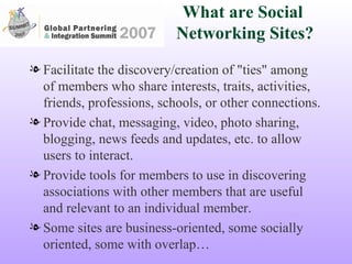 What are Social  Networking Sites? Facilitate the discovery/creation of "ties" among of members who share interests, traits, activities, friends, professions, schools, or other connections. Provide chat, messaging, video, photo sharing, blogging, news feeds and updates, etc. to allow users to interact. Provide tools for members to use in discovering associations with other members that are useful and relevant to an individual member. Some sites are business-oriented, some socially oriented, some with overlap… 