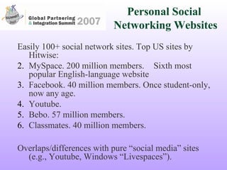 Personal Social  Networking Websites Easily 100+ social network sites. Top US sites by Hitwise: MySpace. 200 million members. Sixth most popular English-language website Facebook. 40 million members. Once student-only, now any age.  Youtube.  Bebo. 57 million members. Classmates. 40 million members. Overlaps/differences with pure “social media” sites (e.g., Youtube, Windows “Livespaces”). 